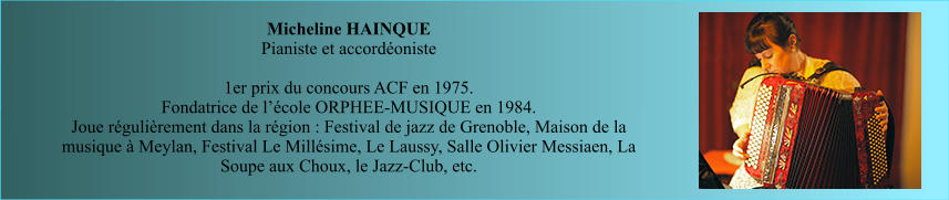 Micheline HAINQUE  Pianiste et accordéoniste   1er prix du concours ACF en 1975. Fondatrice de l’école ORPHEE-MUSIQUE en 1984.  Joue régulièrement dans la région : Festival de jazz de Grenoble, Maison de la musique à Meylan, Festival Le Millésime, Le Laussy, Salle Olivier Messiaen, La Soupe aux Choux, le Jazz-Club, etc.