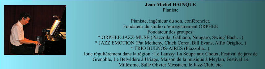 Jean-Michel HAINQUE  Pianiste   Pianiste, ingénieur du son, conférencier.  Fondateur du studio d’enregistrement ORPHEE Fondateur des groupes: * ORPHEE-JAZZ-MUSE (Piazzolla, Galliano, Nougaro, Swing’Bach…) * JAZZ EMOTION (Pat Metheny, Chick Corea, Bill Evans, Alfio Origlio...) * TRIO BUENOS-AIRES (Piazzolla...).  Joue régulièrement dans la région : Le Laussy, La Soupe aux Choux, Festival de jazz de Grenoble, Le Belvédère à Uriage, Maison de la musique à Meylan, Festival Le Millésime, Salle Olivier Messiaen, le Jazz-Club, etc.