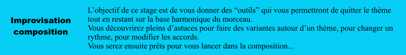 Improvisation composition L’objectif de ce stage est de vous donner des “outils” qui vous permettront de quitter le thème tout en restant sur la base harmonique du morceau. Vous découvrirez pleins d’astuces pour faire des variantes autour d’un thème, pour changer un rythme, pour modifier les accords. Vous serez ensuite prêts pour vous lancer dans la composition...