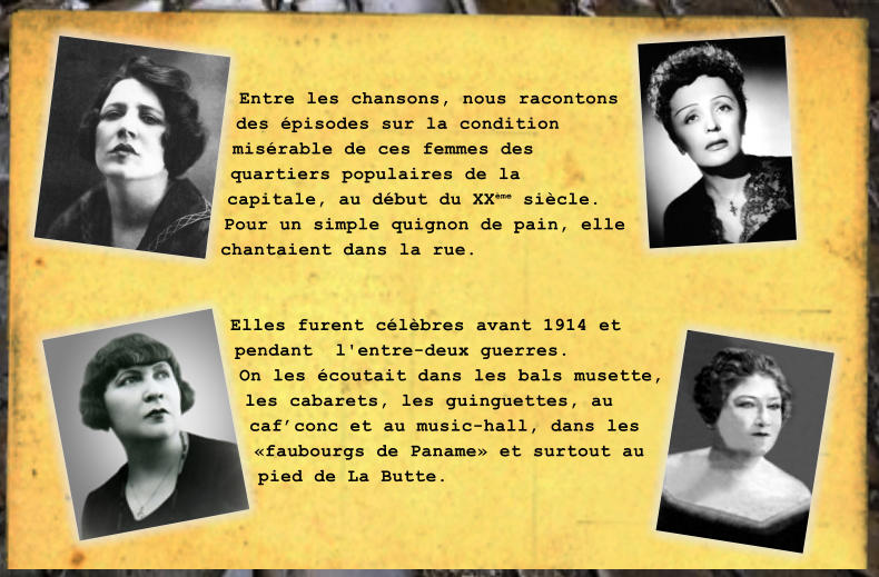 Entre les chansons, nous racontons des pisodes sur la condition misrable de ces femmes des quartiers populaires de la capitale, au dbut du XXme sicle. Pour un simple quignon de pain, elle chantaient dans la rue.   Elles furent clbres avant 1914 et  pendant  l'entre-deux guerres. On les coutait dans les bals musette, les cabarets, les guinguettes, au cafconc et au music-hall, dans les faubourgs de Paname et surtout au pied de La Butte.