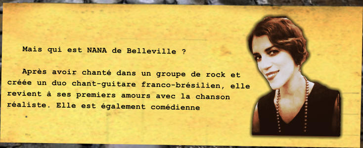 Mais qui est NANA de Belleville ?     Aprs avoir chant dans un groupe de rock et cre un duo chant-guitare franco-brsilien, elle revient  ses premiers amours avec la chanson raliste. Elle est galement comdienne