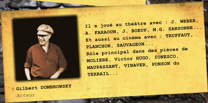 Gilbert DOMBROWSKY Acteur Il a jou au thtre avec : J. WEBER, A. FARAOUN, J. BOEUF, M.G. SANSONNE... Et aussi au cinma avec : TRUFFAUT, PLANCHON, SAUVAGEON... Rle principal dans des pices de MOLIERE, Victor HUGO, IONESCO, MAUPASSANT, VINAVER, PONSON du TERRAIL...