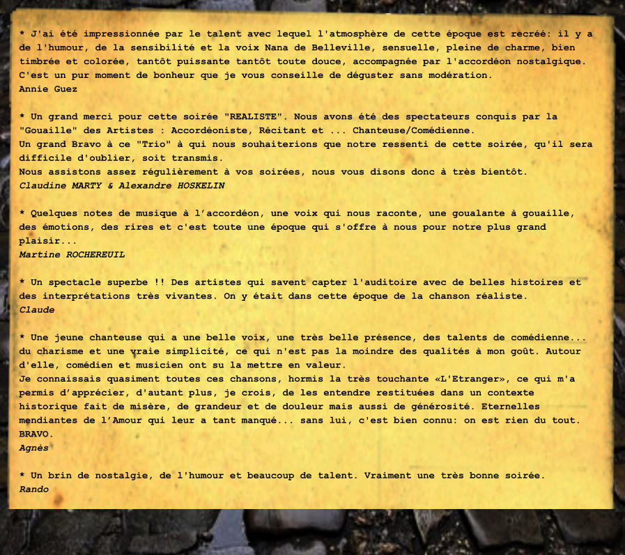 * J'ai t impressionne par le talent avec lequel l'atmosphre de cette poque est recr: il y a de l'humour, de la sensibilit et la voix Nana de Belleville, sensuelle, pleine de charme, bien timbre et colore, tantt puissante tantt toute douce, accompagne par l'accordon nostalgique. C'est un pur moment de bonheur que je vous conseille de dguster sans modration. Annie Guez  * Un grand merci pour cette soire "REALISTE". Nous avons t des spectateurs conquis par la "Gouaille" des Artistes : Accordoniste, Rcitant et ... Chanteuse/Comdienne. Un grand Bravo  ce "Trio"  qui nous souhaiterions que notre ressenti de cette soire, qu'il sera difficile d'oublier, soit transmis. Nous assistons assez rgulirement  vos soires, nous vous disons donc  trs bientt. Claudine MARTY & Alexandre HOSKELIN  * Quelques notes de musique  laccordon, une voix qui nous raconte, une goualante  gouaille, des motions, des rires et c'est toute une poque qui s'offre  nous pour notre plus grand plaisir... Martine ROCHEREUIL  * Un spectacle superbe !! Des artistes qui savent capter l'auditoire avec de belles histoires et des interprtations trs vivantes. On y tait dans cette poque de la chanson raliste. Claude  * Une jeune chanteuse qui a une belle voix, une trs belle prsence, des talents de comdienne... du charisme et une vraie simplicit, ce qui n'est pas la moindre des qualits  mon got. Autour d'elle, comdien et musicien ont su la mettre en valeur. Je connaissais quasiment toutes ces chansons, hormis la trs touchante L'Etranger, ce qui m'a permis dapprcier, d'autant plus, je crois, de les entendre restitues dans un contexte historique fait de misre, de grandeur et de douleur mais aussi de gnrosit. Eternelles mendiantes de lAmour qui leur a tant manqu... sans lui, c'est bien connu: on est rien du tout. BRAVO. Agns  * Un brin de nostalgie, de l'humour et beaucoup de talent. Vraiment une trs bonne soire. Rando