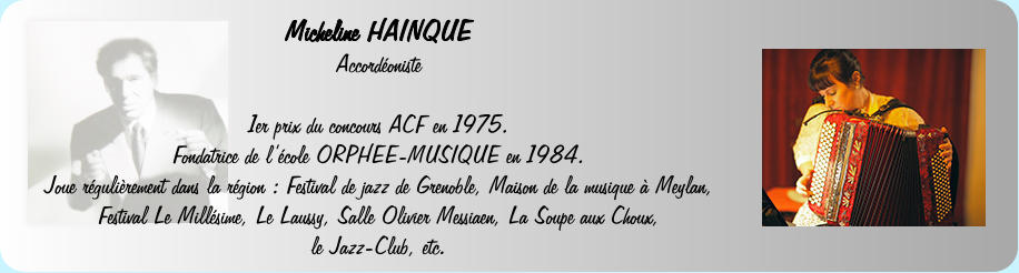 Micheline HAINQUE  Accordoniste   1er prix du concours ACF en 1975. Fondatrice de lcole ORPHEE-MUSIQUE en 1984.  Joue rgulirement dans la rgion : Festival de jazz de Grenoble, Maison de la musique  Meylan, Festival Le Millsime, Le Laussy, Salle Olivier Messiaen, La Soupe aux Choux, le Jazz-Club, etc.