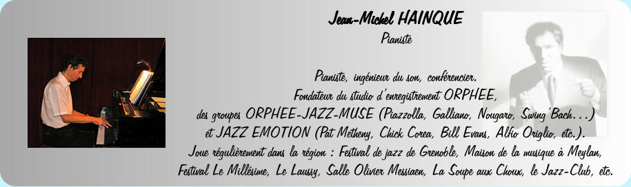 Jean-Michel HAINQUE  Pianiste   Pianiste, ingnieur du son, confrencier.  Fondateur du studio denregistrement ORPHEE, des groupes ORPHEE-JAZZ-MUSE (Piazzolla, Galliano, Nougaro, SwingBach) et JAZZ EMOTION (Pat Metheny, Chick Corea, Bill Evans, Alfio Origlio, etc.).  Joue rgulirement dans la rgion : Festival de jazz de Grenoble, Maison de la musique  Meylan, Festival Le Millsime, Le Laussy, Salle Olivier Messiaen, La Soupe aux Choux, le Jazz-Club, etc.