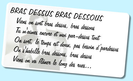 BRAS DESSUS BRAS DESSOUS    Viens on sort bras dessus, bras dessous    Tu m'aimes encore et moi par-dessus tout    On sort, le temps est doux, pas besoin dpardessus    On s'habille bras dessous, bras dessus    Viens on va flner le long des rues...