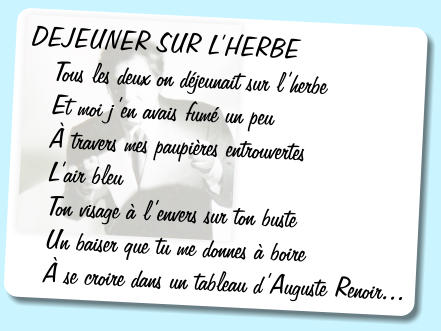 DEJEUNER SUR LHERBE     Tous les deux on djeunait sur lherbe    Et moi jen avais fum un peu     travers mes paupires entrouvertes    Lair bleu    Ton visage  lenvers sur ton buste    Un baiser que tu me donnes  boire     se croire dans un tableau dAuguste Renoir...