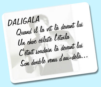 DALIGALA    Quand il la vit l devant lui    Un choc cleste l'toila    C'tait soudain l devant lui    Son double venu d'au-del...